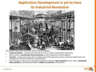 Application Development is yet to have
                         its Industrial Revolution




The Industrial Revolution was driven by three key technologies:
•    Componentization – making tools and products from re-usable, standardized components.
•    Which relied on standardized metrics/measures so that components could fit together
•    Factories – A large clean space where multiple parts of the production process could share light, power and
     management to create consistency and governance.
•    The IT industry is only just now reaching its industrial revolution. Open Standards are the metrics, Modularity
     Code and SOA are the componentization. Platform-as-a-Service is the Factory.
 