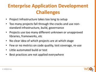 Enterprise Application Development
             Challenges
• Project Infrastructure takes too long to setup
• Too many projects fall through the cracks and use non-
  standard infrastructure, build, governance
• Projects use too many different unknown or unapproved
  libraries, frameworks, etc
• No clear idea of which projects are at which stage
• Few or no metrics on code quality, test coverage, re-use
• Little automated build or test
• Best practices are not applied everywhere
 