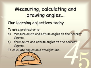 Measuring, calculating and
                     drawing angles...
0011 0010 1010 1101 0001 0100 1011

   Our learning objectives today



                                           1
                                                 2
   To use a protractor to:
   d) measure acute and obtuse angles to the nearest




                                       4
       degree.
   e) draw acute and obtuse angles to the nearest
       degree.
   To calculate angles on a straight line.
 