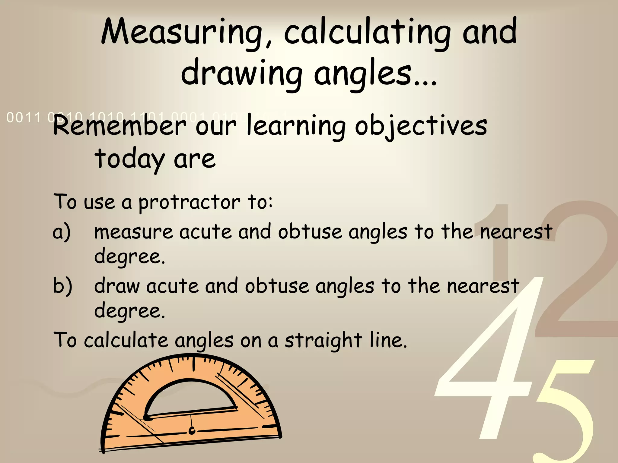 421
0011 0010 1010 1101 0001 0100 1011
Measuring, calculating and
drawing angles...
Remember our learning objectives
today are
To use a protractor to:
a) measure acute and obtuse angles to the nearest
degree.
b) draw acute and obtuse angles to the nearest
degree.
To calculate angles on a straight line.