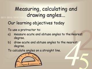 421
0011 0010 1010 1101 0001 0100 1011
Measuring, calculating and
drawing angles...
Our learning objectives today
To use a protractor to:
a) measure acute and obtuse angles to the nearest
degree.
b) draw acute and obtuse angles to the nearest
degree.
To calculate angles on a straight line.
 