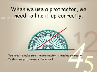 421
0011 0010 1010 1101 0001 0100 1011
When we use a protractor, we
need to line it up correctly.
You need to make sure the protractor is lined up correctly.
Is this ready to measure the angle?
 