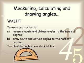 421
0011 0010 1010 1101 0001 0100 1011
Measuring, calculating and
drawing angles...
WALHT
To use a protractor to:
a) measure acute and obtuse angles to the nearest
degree.
b) draw acute and obtuse angles to the nearest
degree.
To calculate angles on a straight line.
 