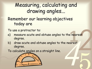 421
0011 0010 1010 1101 0001 0100 1011
Measuring, calculating and
drawing angles...
Remember our learning objectives
today are
To use a protractor to:
a) measure acute and obtuse angles to the nearest
degree.
b) draw acute and obtuse angles to the nearest
degree.
To calculate angles on a straight line.
 