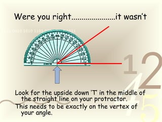 421
0011 0010 1010 1101 0001 0100 1011
Were you right......................it wasn’t
Look for the upside down ‘T’ in the middle of
the straight line on your protractor.
This needs to be exactly on the vertex of
your angle.
 