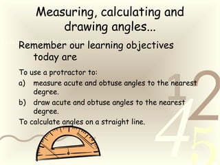 421
0011 0010 1010 1101 0001 0100 1011
Measuring, calculating and
drawing angles...
Remember our learning objectives
today are
To use a protractor to:
a) measure acute and obtuse angles to the nearest
degree.
b) draw acute and obtuse angles to the nearest
degree.
To calculate angles on a straight line.
 