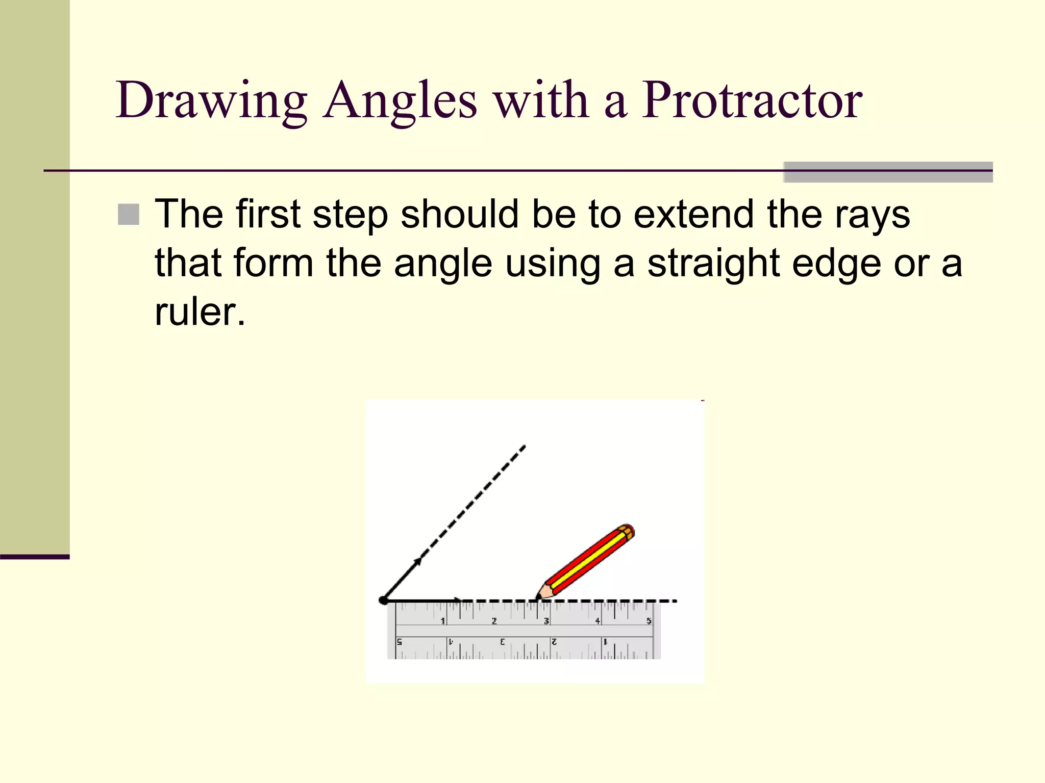 Drawing Angles with a Protractor
 The first step should be to extend the rays
that form the angle using a straight edge or a
ruler.
 