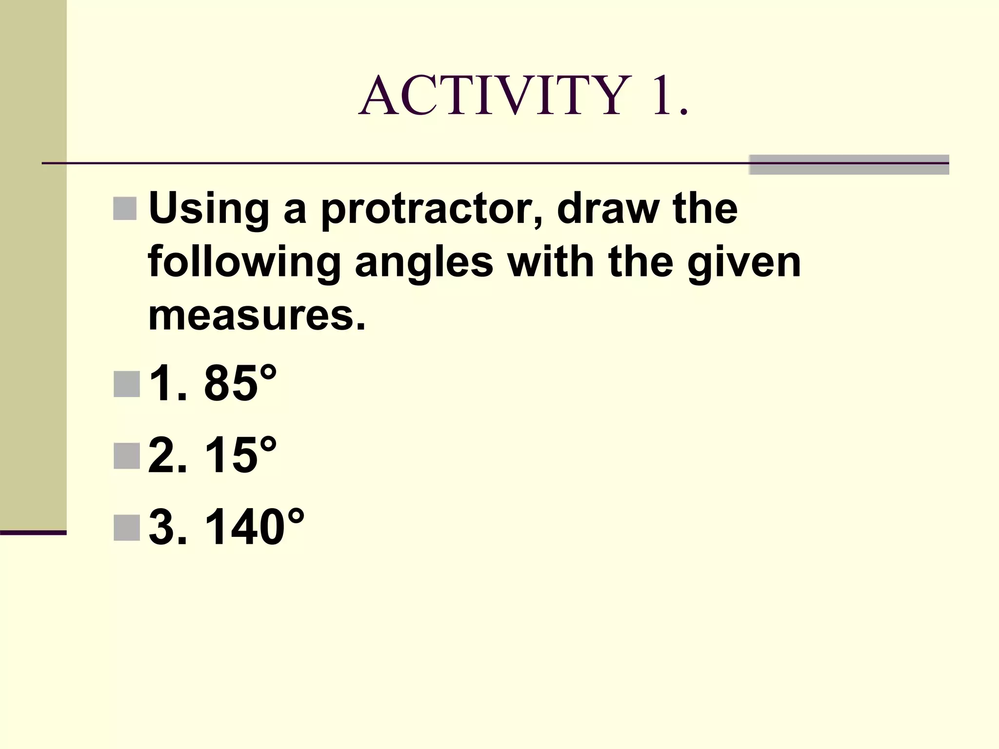 ACTIVITY 1.
 Using a protractor, draw the
following angles with the given
measures.
1. 85°
2. 15°
3. 140°
 
