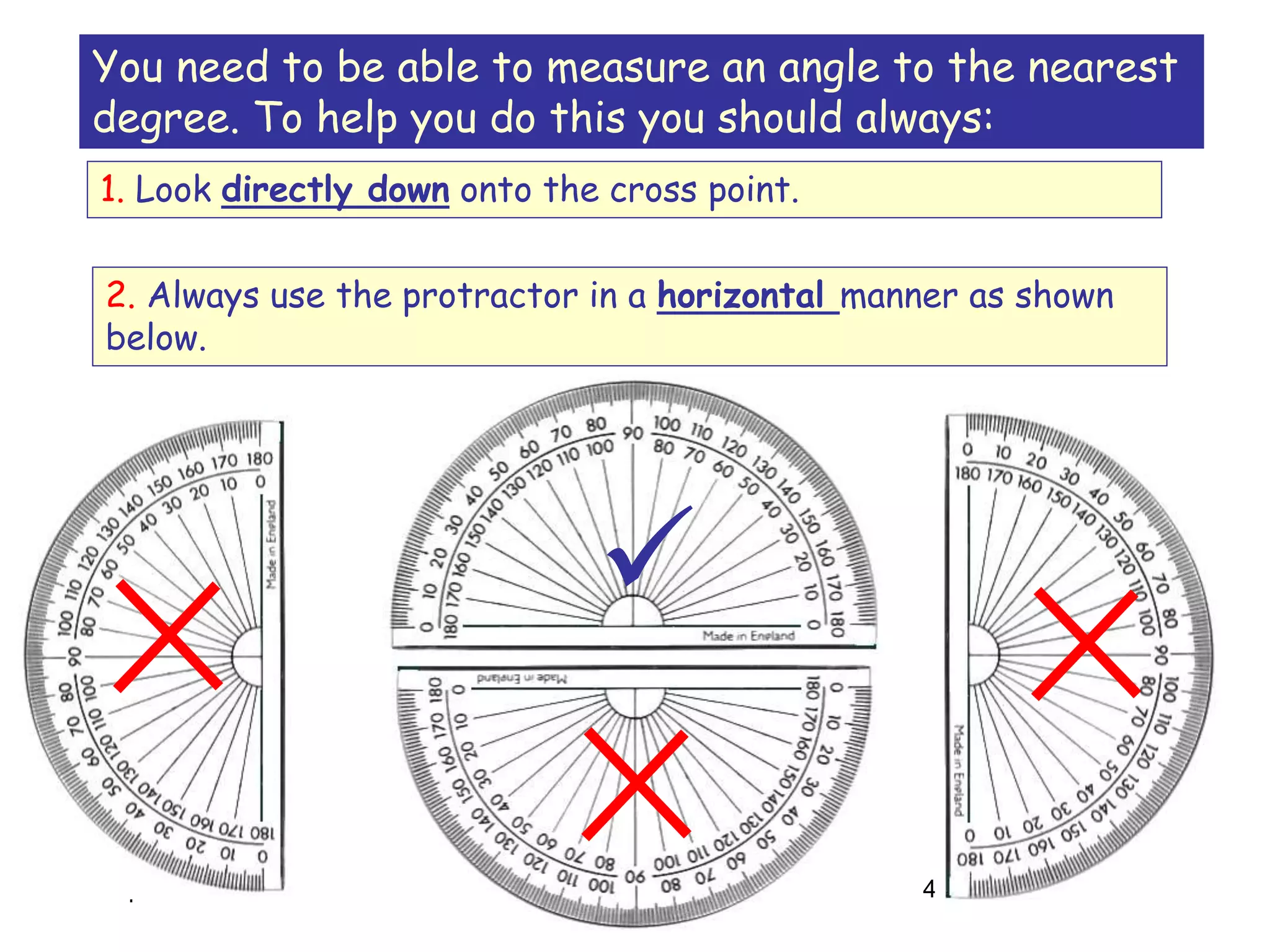 16-Apr-20 4
You need to be able to measure an angle to the nearest
degree. To help you do this you should always:
1. Look directly down onto the cross point.
2. Always use the protractor in a horizontal manner as shown
below.

 