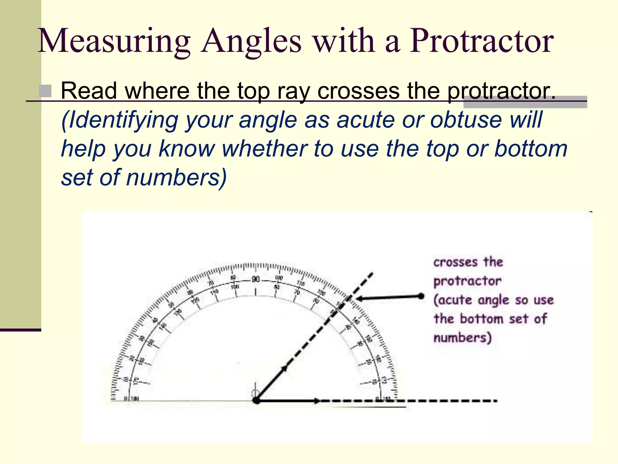 Measuring Angles with a Protractor
 Read where the top ray crosses the protractor.
(Identifying your angle as acute or obtuse will
help you know whether to use the top or bottom
set of numbers)
 