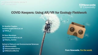 From Newcastle. For the world.
#DryLabsRealScience Season 3
27th October 2021
COVID Keepers: Using AR/VR for Ecology Fieldwork
Dr Heather Sugden
heather.sugden@ncl.ac.uk
@hes_1
Dr Sara Marsham
sara.marsham@ncl.ac.uk
@sara_marine
School of Natural and Environmental Sciences
@SciencesNCL
@newcastlemarine
@NCLDoveMarine
 