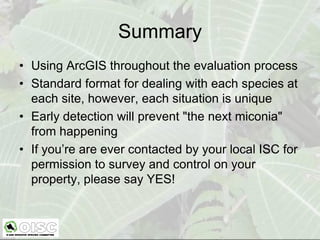 Summary
• Using ArcGIS throughout the evaluation process
• Standard format for dealing with each species at
  each site, however, each situation is unique
• Early detection will prevent "the next miconia"
  from happening
• If you’re are ever contacted by your local ISC for
  permission to survey and control on your
  property, please say YES!
 