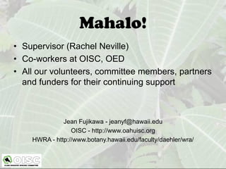 Mahalo!
• Supervisor (Rachel Neville)
• Co-workers at OISC, OED
• All our volunteers, committee members, partners
  and funders for their continuing support



              Jean Fujikawa - jeanyf@hawaii.edu
                 OISC - http://www.oahuisc.org
    HWRA - http://www.botany.hawaii.edu/faculty/daehler/wra/
 