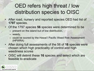 OED refers high threat / low
       distribution species to OISC
• After road, nursery and reported species OED had list of
  1797 species.
• Of the 1797 species 56 species were determined to be
   – present on the island but of low distribution,
   – weedy,
   – could be scored by the Hawai‘i Pacific Weed Risk Assessment
     (HPWRA)
• After doing full assessments of the 56 of 16 species were
  chosen which high practicality of control and high
  weediness scores
• OISC will delimit these 16 species and select which are
  feasible to eradicate
 