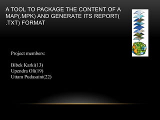 A TOOL TO PACKAGE THE CONTENT OF A
MAP(.MPK) AND GENERATE ITS REPORT(
.TXT) FORMAT
Project members:
Bibek Karki(13)
Upendra Oli(19)
Uttam Pudasaini(22)
 