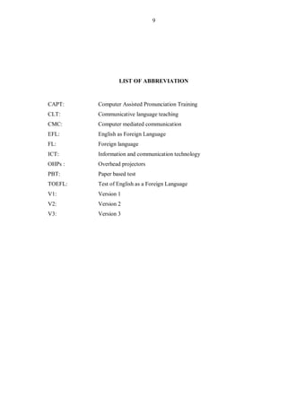 9
LIST OF ABBREVIATION
CAPT: Computer Assisted Pronunciation Training
CLT: Communicative language teaching
CMC: Computer m...