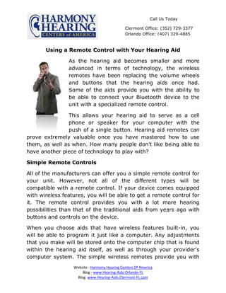 Call Us Today

                                              Clermont Office: (352) 729-3377
                                              Orlando Office: (407) 329-4885



       Using a Remote Control with Your Hearing Aid

                As the hearing aid becomes smaller and more
                advanced in terms of technology, the wireless
                remotes have been replacing the volume wheels
                and buttons that the hearing aids once had.
                Some of the aids provide you with the ability to
                be able to connect your Bluetooth device to the
                unit with a specialized remote control.

                This allows your hearing aid to serve as a cell
                phone or speaker for your computer with the
                push of a single button. Hearing aid remotes can
prove extremely valuable once you have mastered how to use
them, as well as when. How many people don't like being able to
have another piece of technology to play with?

Simple Remote Controls

All of the manufacturers can offer you a simple remote control for
your unit. However, not all of the different types will be
compatible with a remote control. If your device comes equipped
with wireless features, you will be able to get a remote control for
it. The remote control provides you with a lot more hearing
possibilities than that of the traditional aids from years ago with
buttons and controls on the device.

When you choose aids that have wireless features built-in, you
will be able to program it just like a computer. Any adjustments
that you make will be stored onto the computer chip that is found
within the hearing aid itself, as well as through your provider's
computer system. The simple wireless remotes provide you with
                  Website : Harmony Hearing Centers Of America
                      Blog : www.Hearing-Aids-Orlando-FL
                   Blog: www.Hearing-Aids-Clermont-FL.com
 