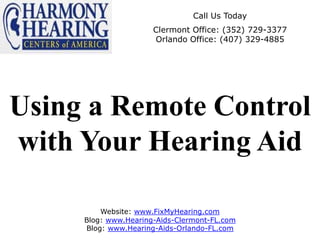 Call Us Today
                      Clermont Office: (352) 729-3377
                      Orlando Office: (407) 329-4885




Using a Remote Control
with Your Hearing Aid

         Website: www.FixMyHearing.com
     Blog: www.Hearing-Aids-Clermont-FL.com
     Blog: www.Hearing-Aids-Orlando-FL.com
 