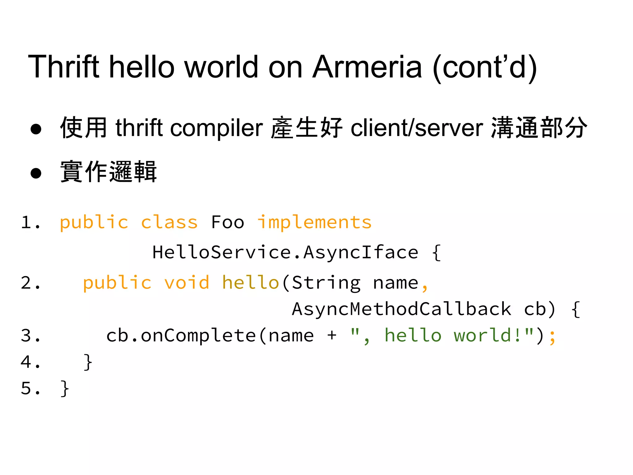 Thrift hello world on Armeria (cont’d)
● 使用 thrift compiler 產生好 client/server 溝通部分
● 實作邏輯
1. public class Foo implements
HelloService.AsyncIface {
2. public void hello(String name,
AsyncMethodCallback cb) {
3. cb.onComplete(name + ", hello world!");
4. }
5. }
 