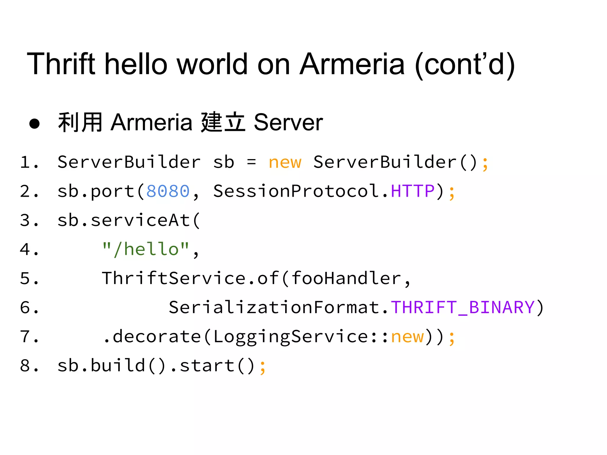 ● 利用 Armeria 建立 Server
1. ServerBuilder sb = new ServerBuilder();
2. sb.port(8080, SessionProtocol.HTTP);
3. sb.serviceAt(
4. "/hello",
5. ThriftService.of(fooHandler,
6. SerializationFormat.THRIFT_BINARY)
7. .decorate(LoggingService::new));
8. sb.build().start();
Thrift hello world on Armeria (cont’d)
 