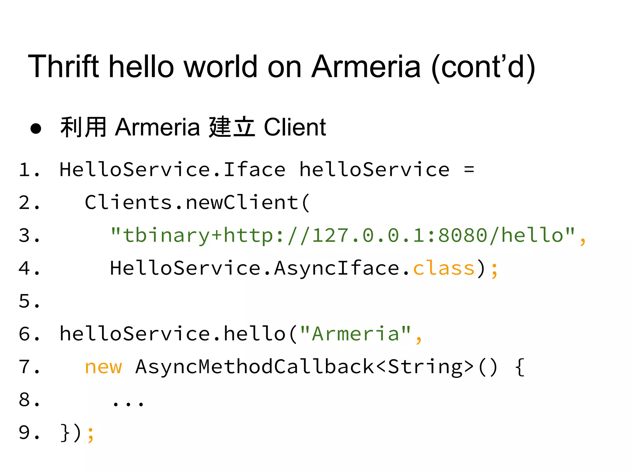 ● 利用 Armeria 建立 Client
1. HelloService.Iface helloService =
2. Clients.newClient(
3. "tbinary+http://127.0.0.1:8080/hello",
4. HelloService.AsyncIface.class);
5.
6. helloService.hello("Armeria",
7. new AsyncMethodCallback<String>() {
8. ...
9. });
Thrift hello world on Armeria (cont’d)
 