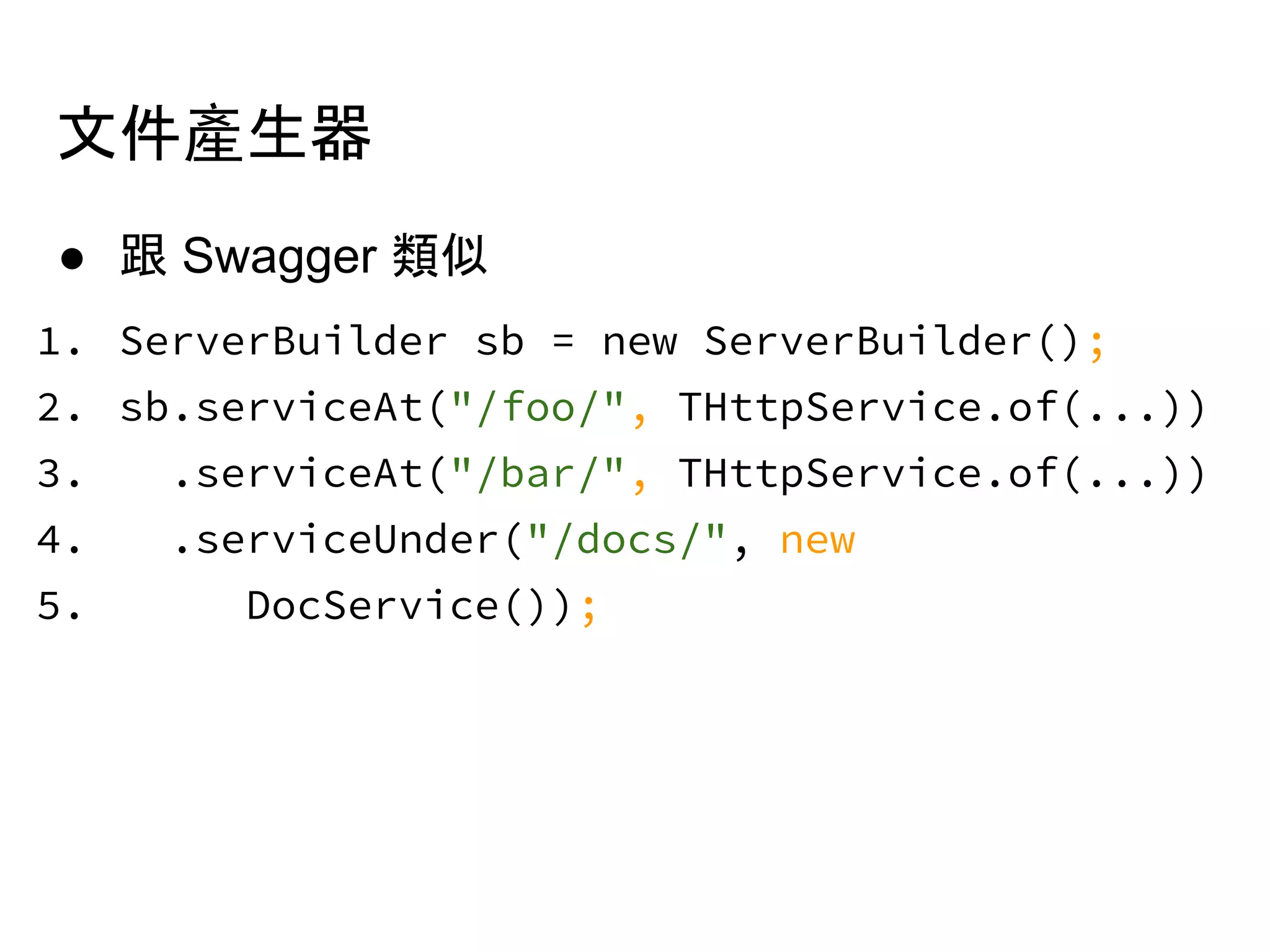 ● 跟 Swagger 類似
1. ServerBuilder sb = new ServerBuilder();
2. sb.serviceAt("/foo/", THttpService.of(...))
3. .serviceAt("/bar/", THttpService.of(...))
4. .serviceUnder("/docs/", new
5. DocService());
文件產生器
 
