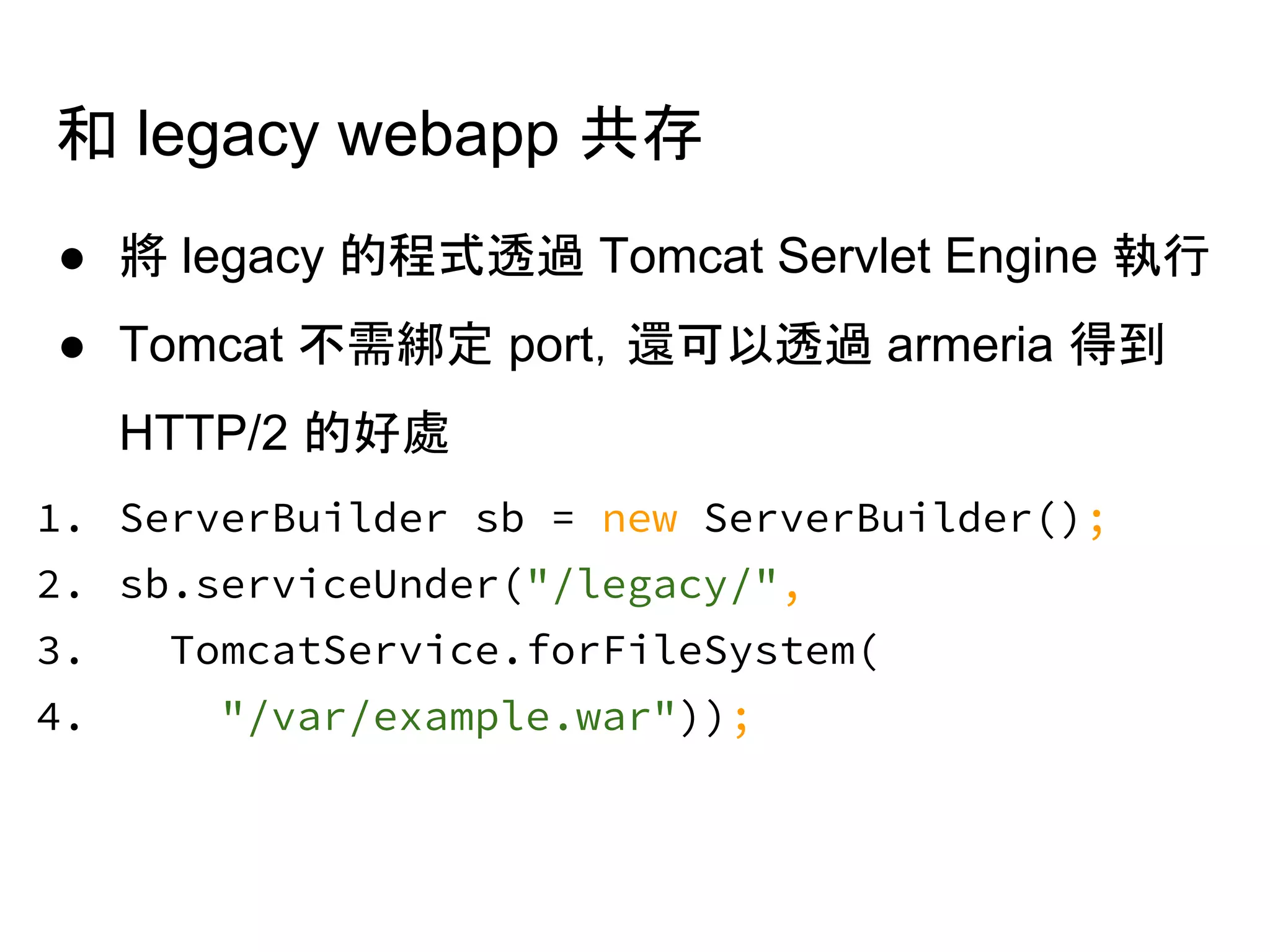 和 legacy webapp 共存
● 將 legacy 的程式透過 Tomcat Servlet Engine 執行
● Tomcat 不需綁定 port，還可以透過 armeria 得到
HTTP/2 的好處
1. ServerBuilder sb = new ServerBuilder();
2. sb.serviceUnder("/legacy/",
3. TomcatService.forFileSystem(
4. "/var/example.war"));
 