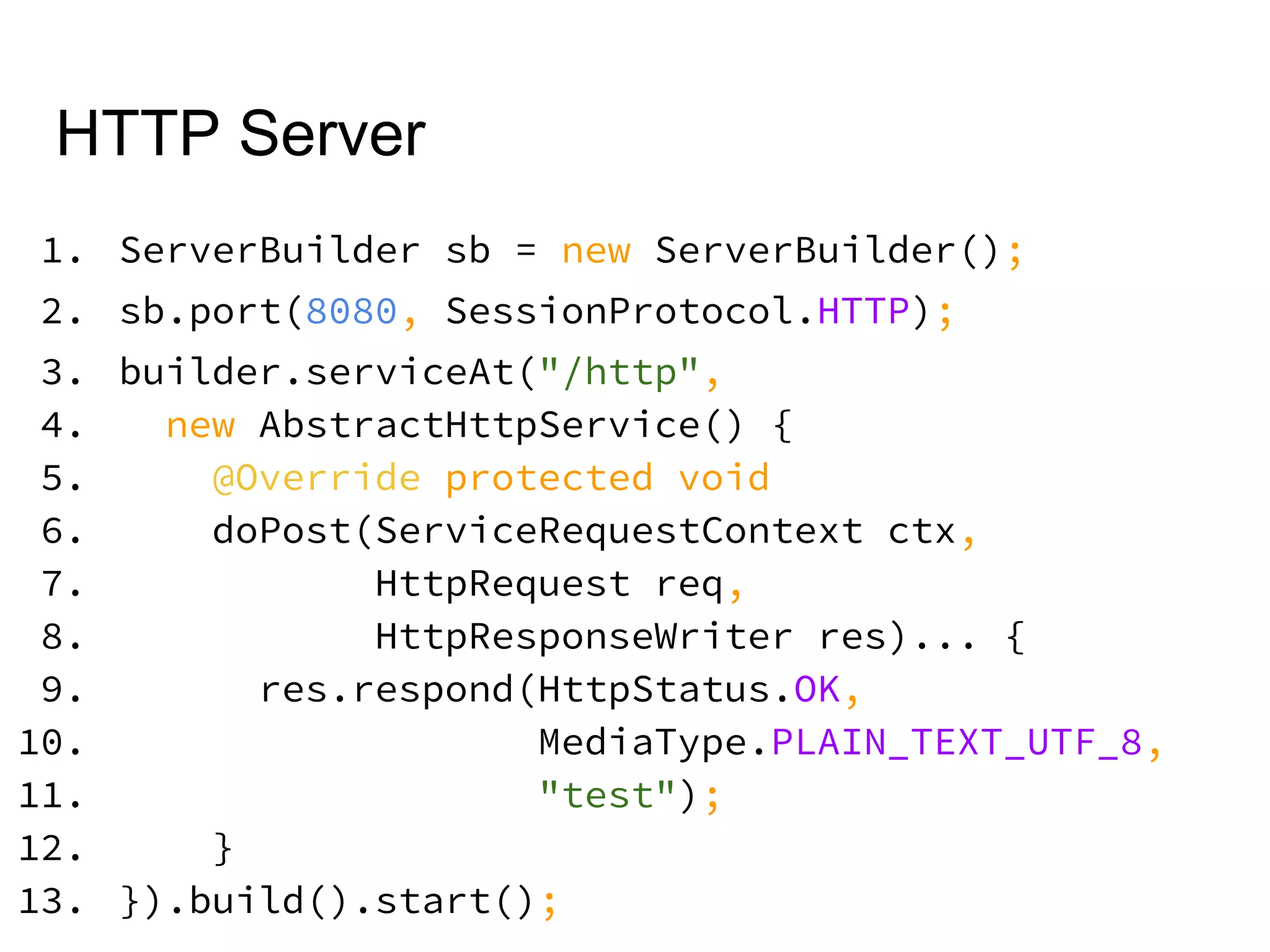 HTTP Server
1. ServerBuilder sb = new ServerBuilder();
2. sb.port(8080, SessionProtocol.HTTP);
3. builder.serviceAt("/http",
4. new AbstractHttpService() {
5. @Override protected void
6. doPost(ServiceRequestContext ctx,
7. HttpRequest req,
8. HttpResponseWriter res)... {
9. res.respond(HttpStatus.OK,
10. MediaType.PLAIN_TEXT_UTF_8,
11. "test");
12. }
13. }).build().start();
 