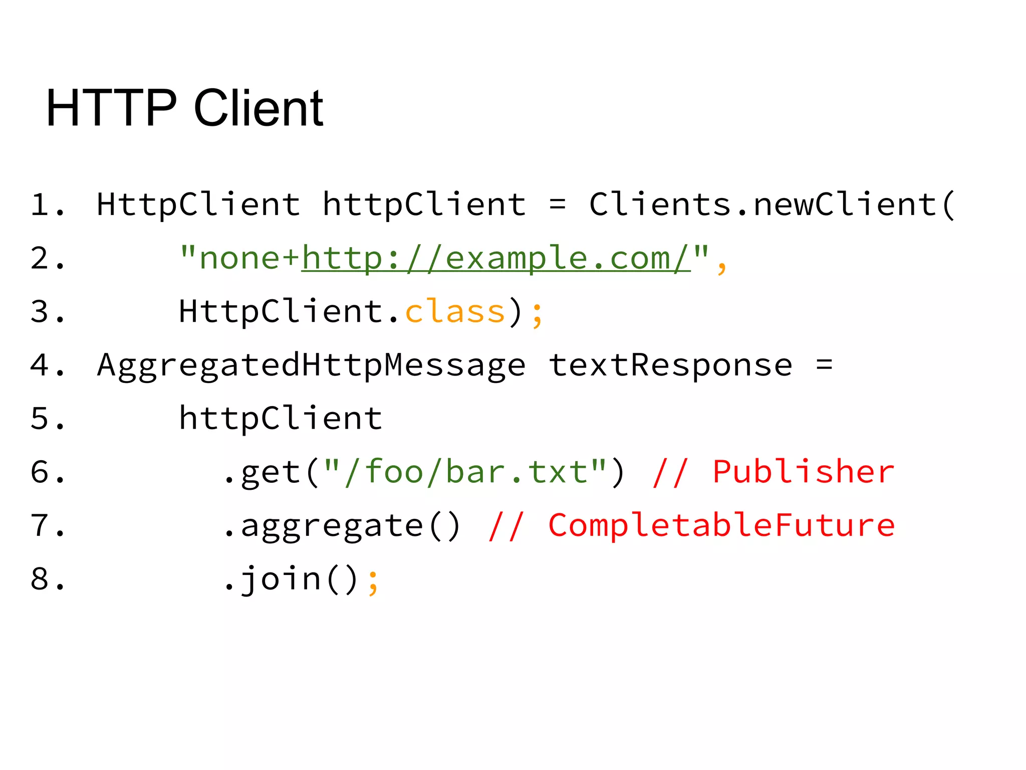 HTTP Client
1. HttpClient httpClient = Clients.newClient(
2. "none+http://example.com/",
3. HttpClient.class);
4. AggregatedHttpMessage textResponse =
5. httpClient
6. .get("/foo/bar.txt") // Publisher
7. .aggregate() // CompletableFuture
8. .join();
 