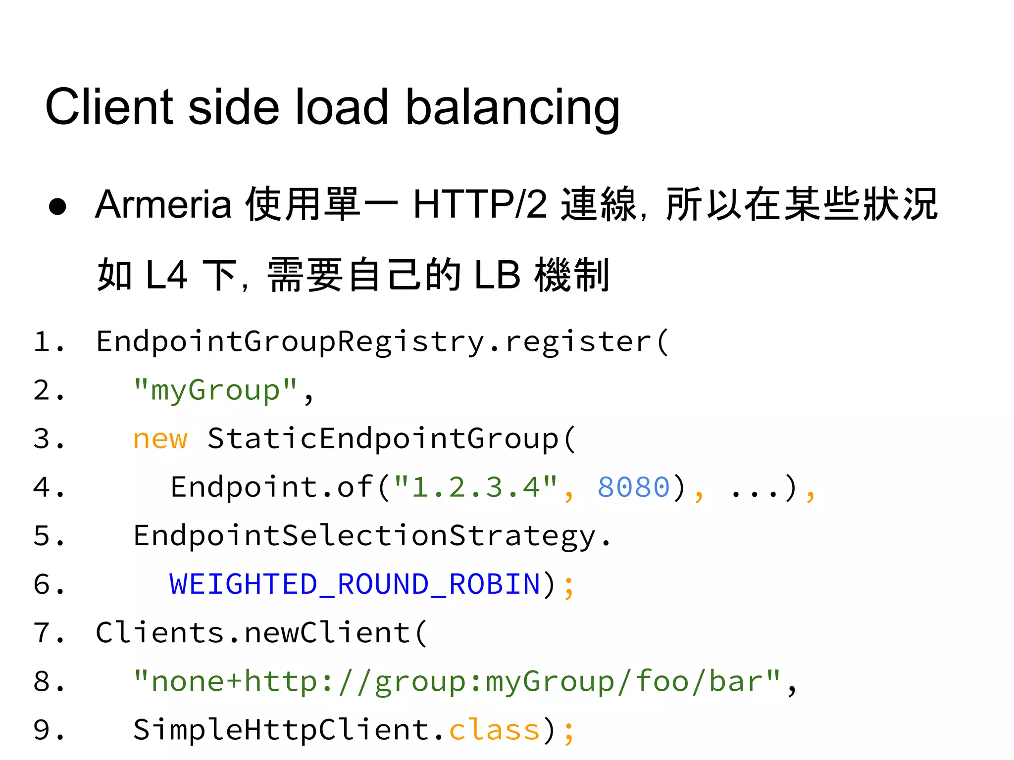Client side load balancing
● Armeria 使用單一 HTTP/2 連線，所以在某些狀況
如 L4 下，需要自己的 LB 機制
1. EndpointGroupRegistry.register(
2. "myGroup",
3. new StaticEndpointGroup(
4. Endpoint.of("1.2.3.4", 8080), ...),
5. EndpointSelectionStrategy.
6. WEIGHTED_ROUND_ROBIN);
7. Clients.newClient(
8. "none+http://group:myGroup/foo/bar",
9. SimpleHttpClient.class);
 