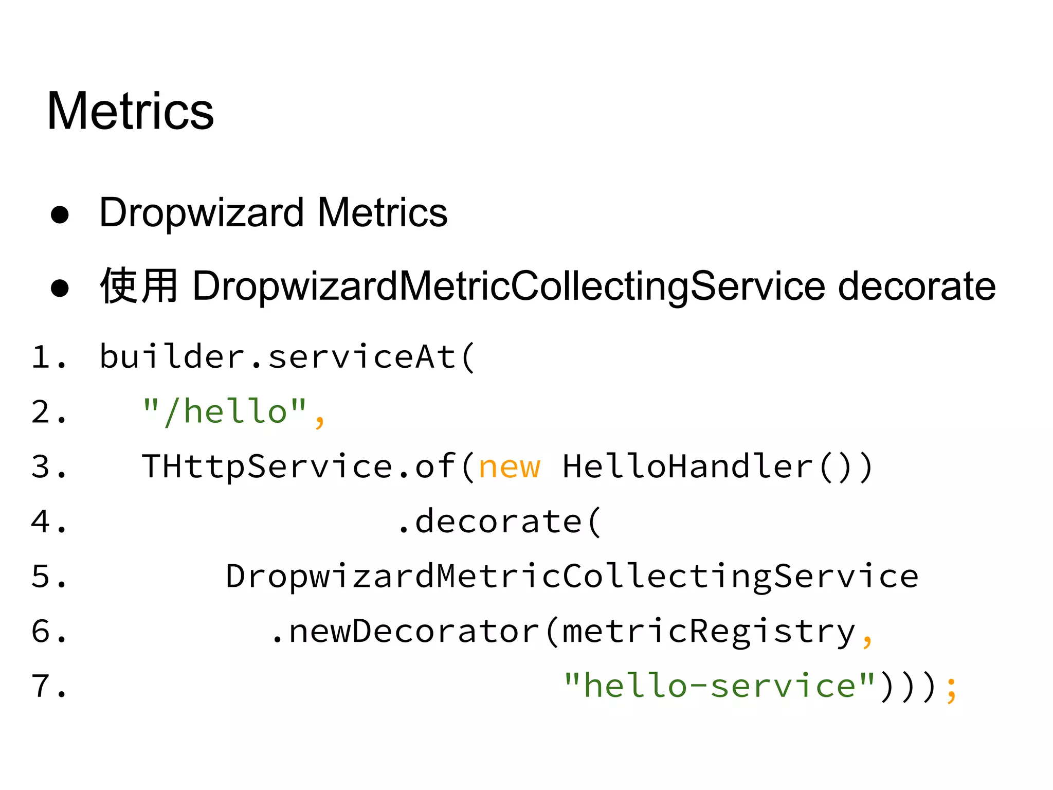 Metrics
● Dropwizard Metrics
● 使用 DropwizardMetricCollectingService decorate
1. builder.serviceAt(
2. "/hello",
3. THttpService.of(new HelloHandler())
4. .decorate(
5. DropwizardMetricCollectingService
6. .newDecorator(metricRegistry,
7. "hello-service")));
 