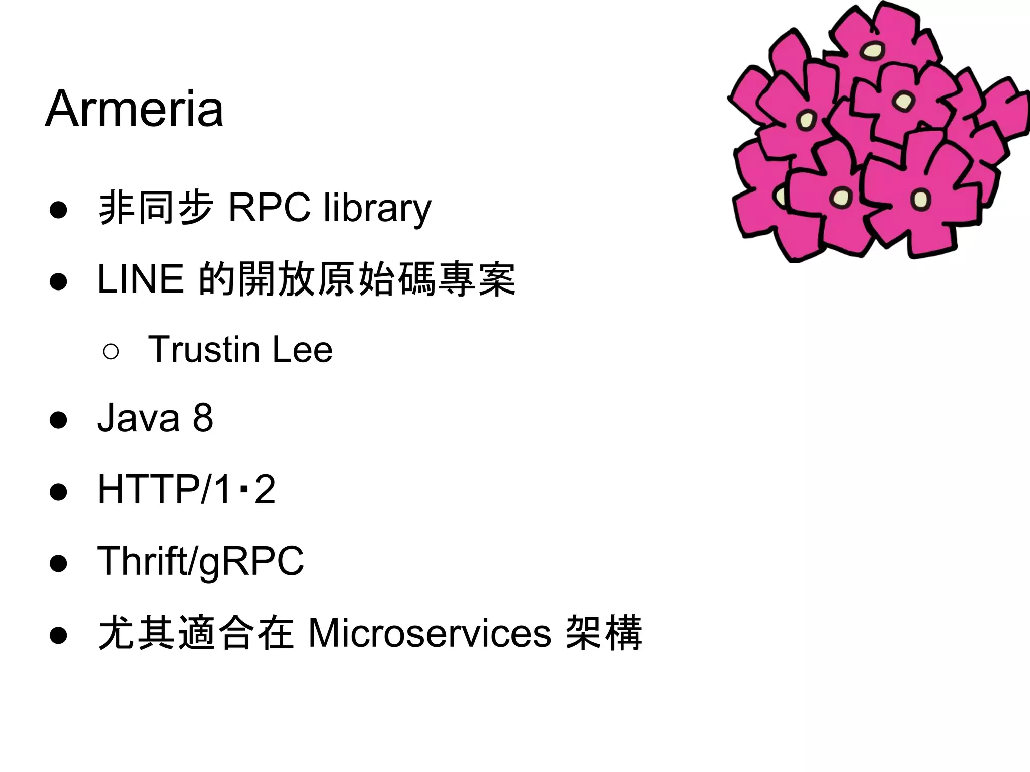 Armeria
● 非同步 RPC library
● LINE 的開放原始碼專案
○ Trustin Lee
● Java 8　
● HTTP/1・2　
● Thrift/gRPC　
● 尤其適合在 Microservices 架構
 