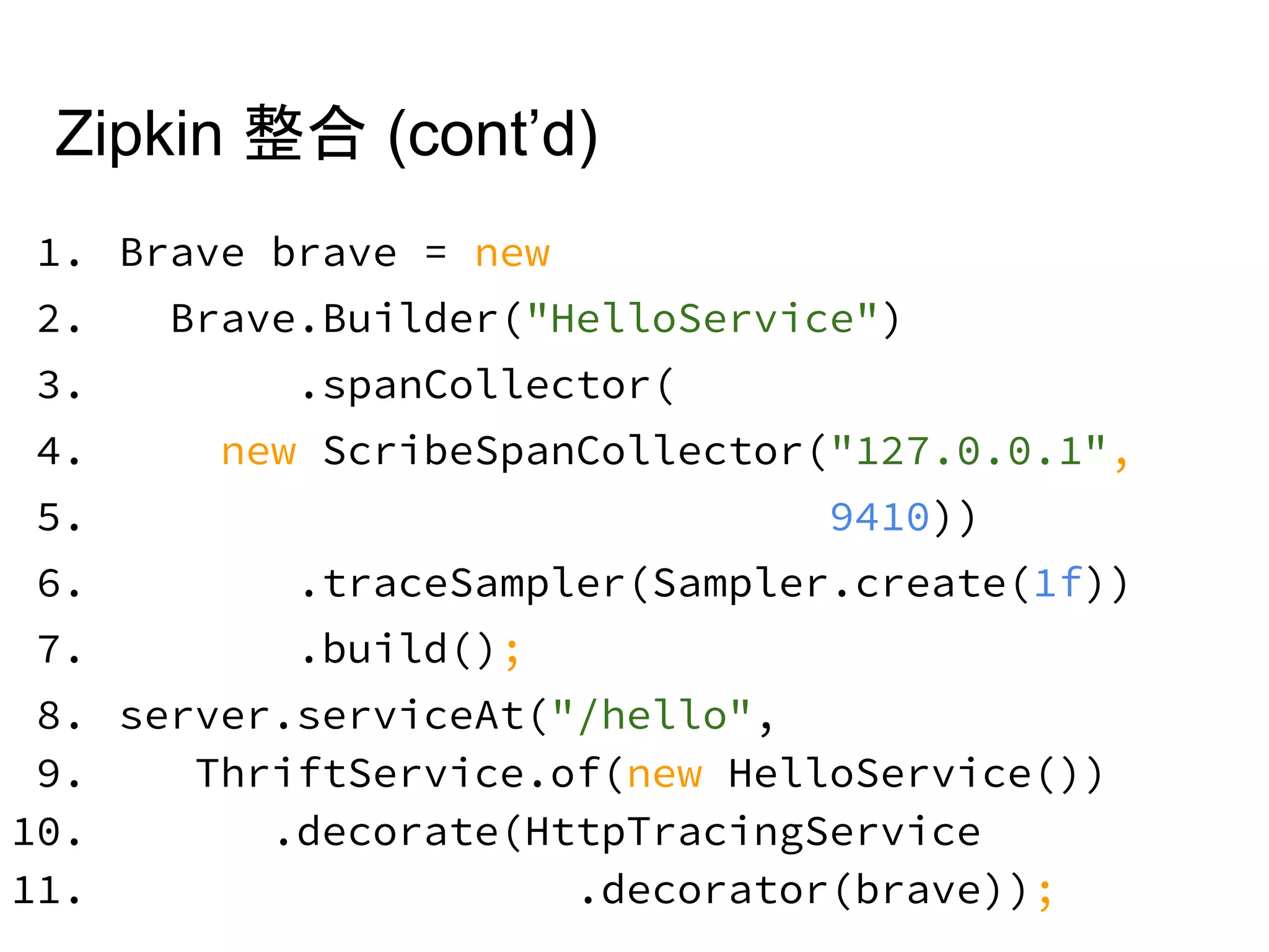 Zipkin 整合 (cont’d)
1. Brave brave = new
2. Brave.Builder("HelloService")
3. .spanCollector(
4. new ScribeSpanCollector("127.0.0.1",
5. 9410))
6. .traceSampler(Sampler.create(1f))
7. .build();
8. server.serviceAt("/hello",
9. ThriftService.of(new HelloService())
10. .decorate(HttpTracingService
11. .decorator(brave));
 