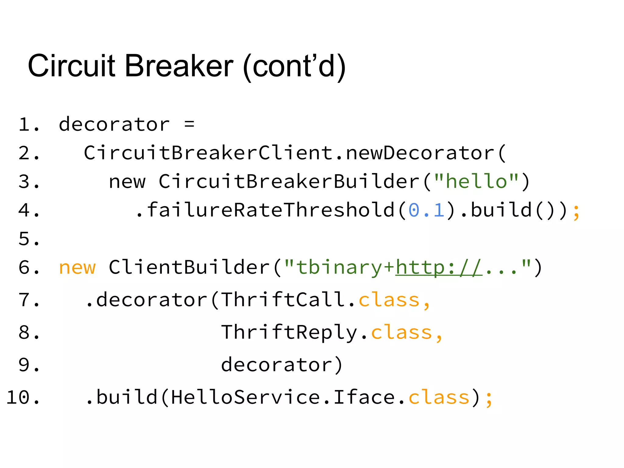 Circuit Breaker (cont’d)
1. decorator =
2. CircuitBreakerClient.newDecorator(
3. new CircuitBreakerBuilder("hello")
4. .failureRateThreshold(0.1).build());
5.
6. new ClientBuilder("tbinary+http://...")
7. .decorator(ThriftCall.class,
8. ThriftReply.class,
9. decorator)
10. .build(HelloService.Iface.class);
 