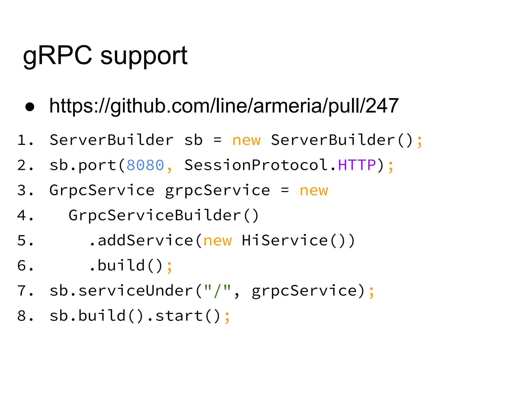 gRPC support
● https://github.com/line/armeria/pull/247
1. ServerBuilder sb = new ServerBuilder();
2. sb.port(8080, SessionProtocol.HTTP);
3. GrpcService grpcService = new
4. GrpcServiceBuilder()
5. .addService(new HiService())
6. .build();
7. sb.serviceUnder("/", grpcService);
8. sb.build().start();
 