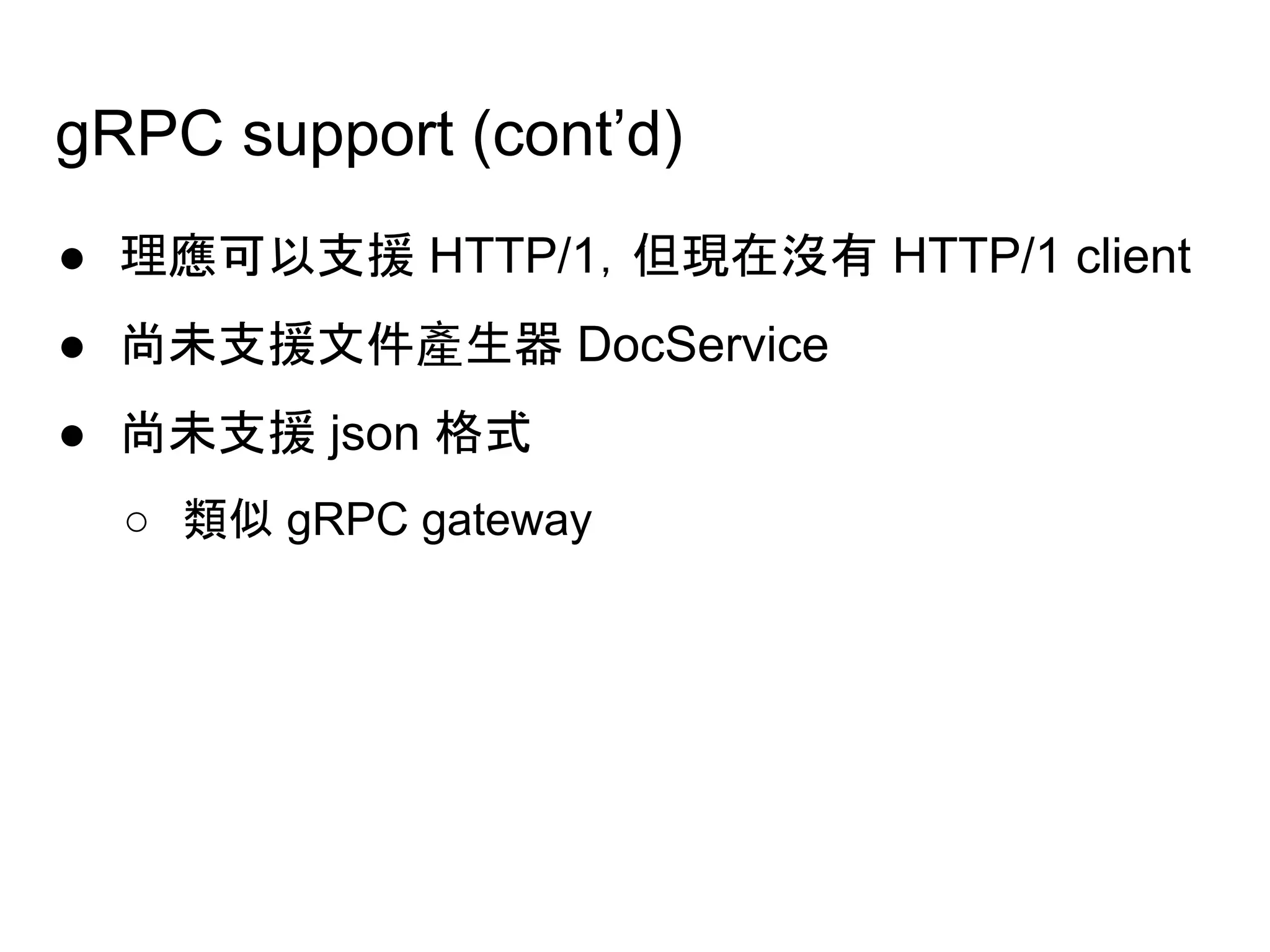 ● 理應可以支援 HTTP/1，但現在沒有 HTTP/1 client
● 尚未支援文件產生器 DocService
● 尚未支援 json 格式
○ 類似 gRPC gateway
gRPC support (cont’d)
 