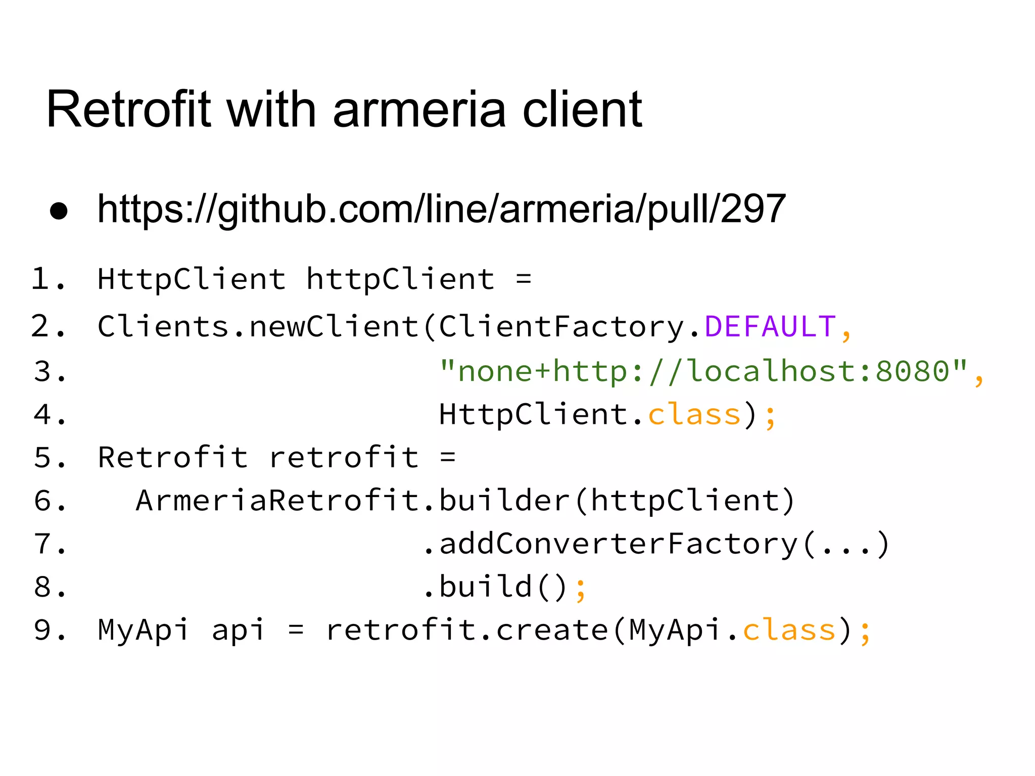 Retrofit with armeria client
● https://github.com/line/armeria/pull/297
1. HttpClient httpClient =
2. Clients.newClient(ClientFactory.DEFAULT,
3. "none+http://localhost:8080",
4. HttpClient.class);
5. Retrofit retrofit =
6. ArmeriaRetrofit.builder(httpClient)
7. .addConverterFactory(...)
8. .build();
9. MyApi api = retrofit.create(MyApi.class);
 