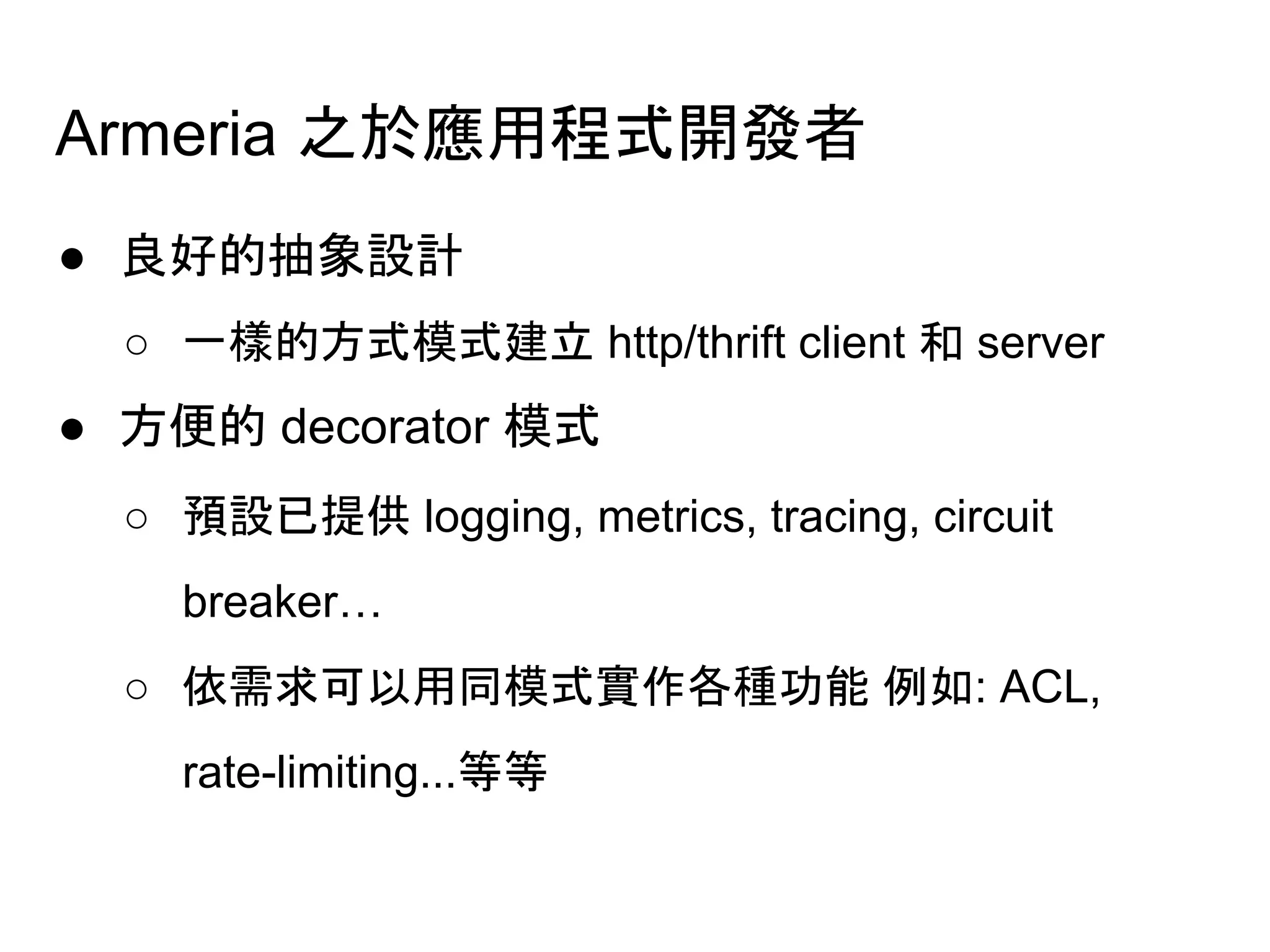 Armeria 之於應用程式開發者
● 良好的抽象設計
○ 一樣的方式模式建立 http/thrift client 和 server
● 方便的 decorator 模式
○ 預設已提供 logging, metrics, tracing, circuit
breaker…
○ 依需求可以用同模式實作各種功能 例如: ACL,
rate-limiting...等等
 