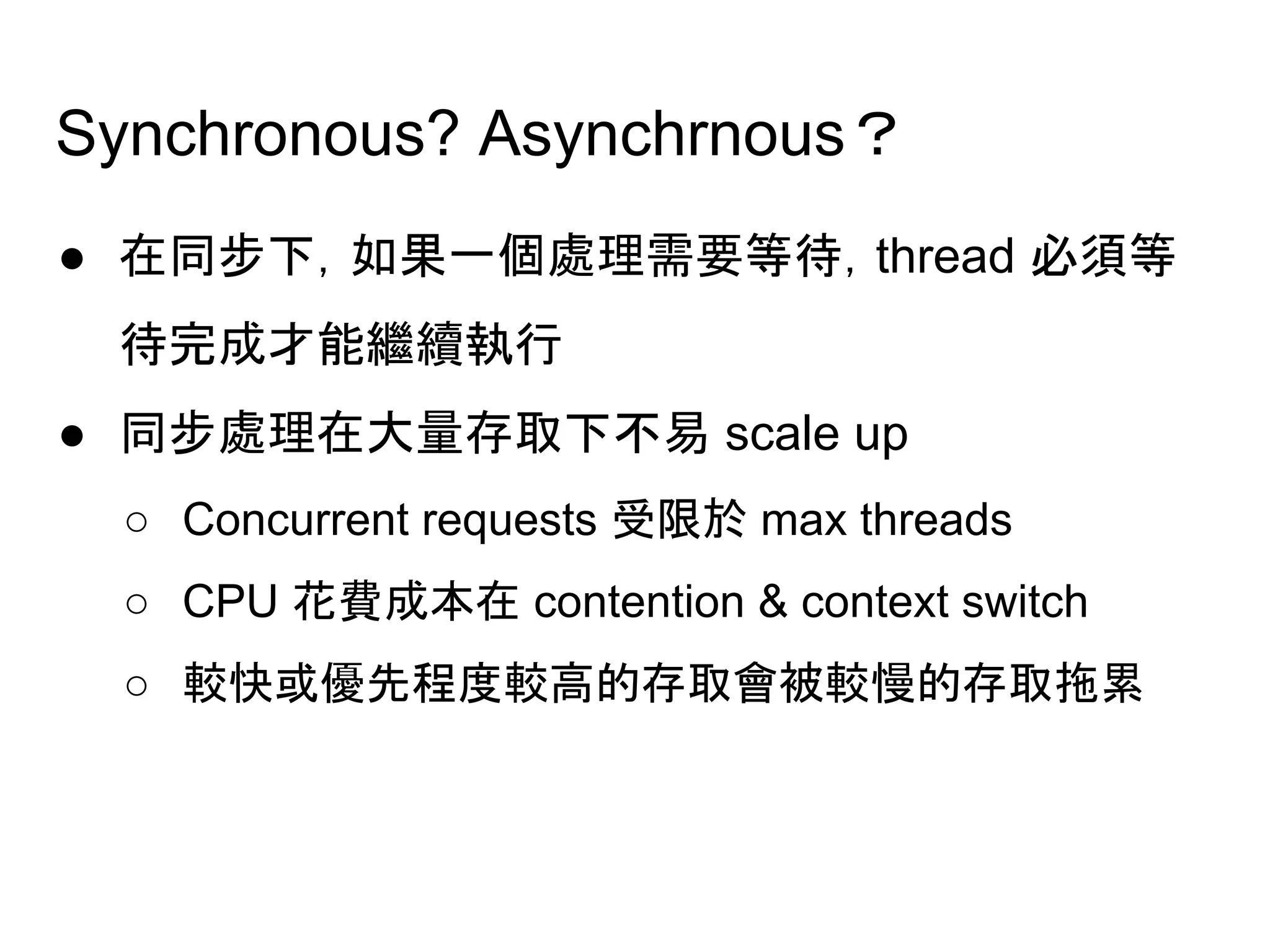 Synchronous? Asynchrnous？
● 在同步下，如果一個處理需要等待，thread 必須等
待完成才能繼續執行
● 同步處理在大量存取下不易 scale up
○ Concurrent requests 受限於 max threads　
○ CPU 花費成本在 contention & context switch　
○ 較快或優先程度較高的存取會被較慢的存取拖累
 
