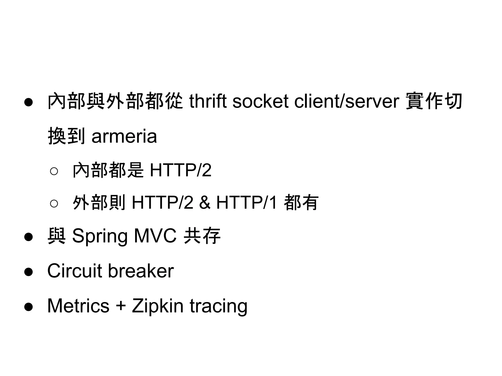 ● 內部與外部都從 thrift socket client/server 實作切
換到 armeria
○ 內部都是 HTTP/2
○ 外部則 HTTP/2 & HTTP/1 都有
● 與 Spring MVC 共存
● Circuit breaker
● Metrics + Zipkin tracing
 
