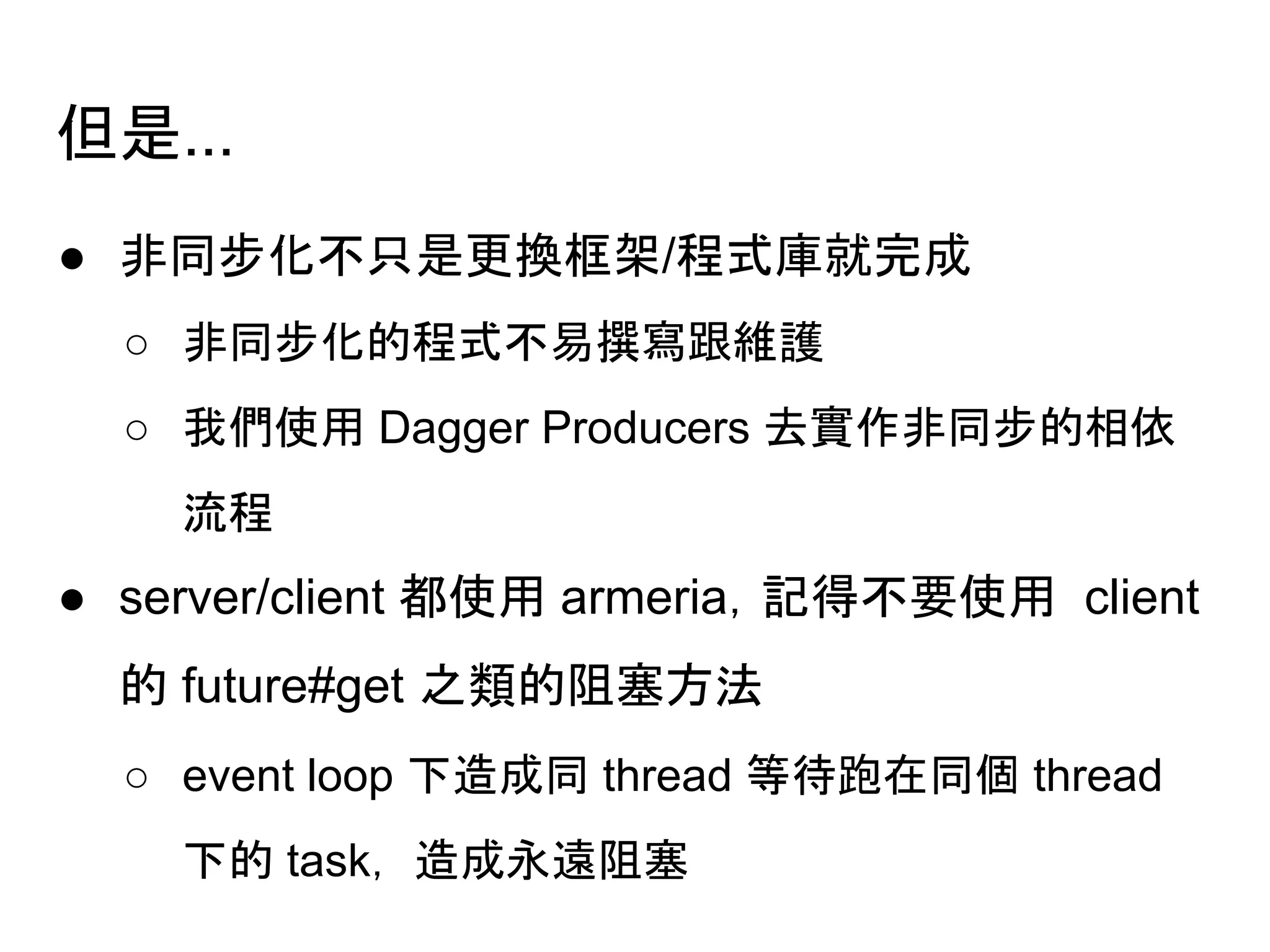 但是...
● 非同步化不只是更換框架/程式庫就完成
○ 非同步化的程式不易撰寫跟維護
○ 我們使用 Dagger Producers 去實作非同步的相依
流程
● server/client 都使用 armeria，記得不要使用 client
的 future#get 之類的阻塞方法
○ event loop 下造成同 thread 等待跑在同個 thread
下的 task， 造成永遠阻塞
 