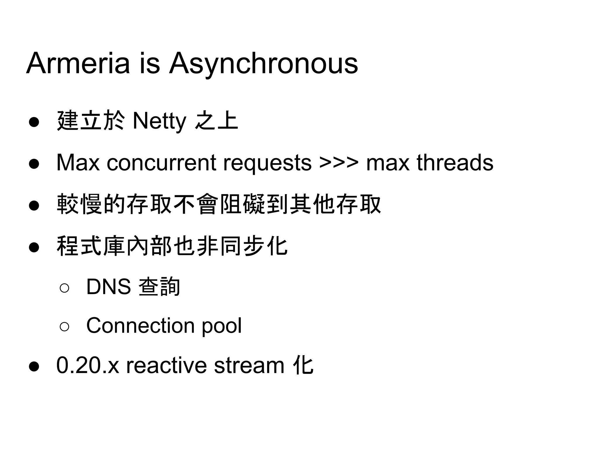 Armeria is Asynchronous
● 建立於 Netty 之上
● Max concurrent requests >>> max threads
● 較慢的存取不會阻礙到其他存取
● 程式庫內部也非同步化
○ DNS 查詢
○ Connection pool
● 0.20.x reactive stream 化
 