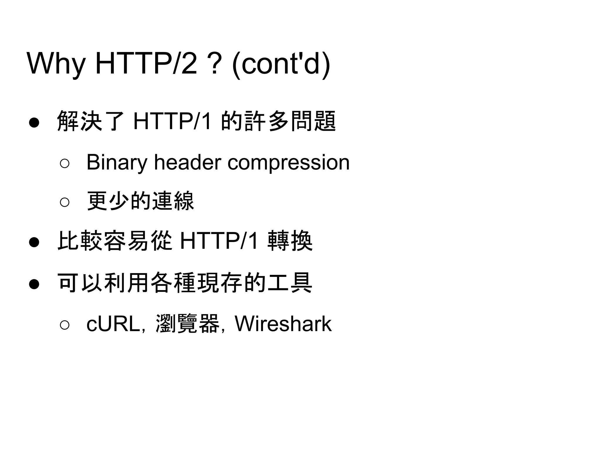 Why HTTP/2 ? (cont'd)
● 解決了 HTTP/1 的許多問題
○ Binary header compression
○ 更少的連線
● 比較容易從 HTTP/1 轉換
● 可以利用各種現存的工具
○ cURL，瀏覽器，Wireshark
 