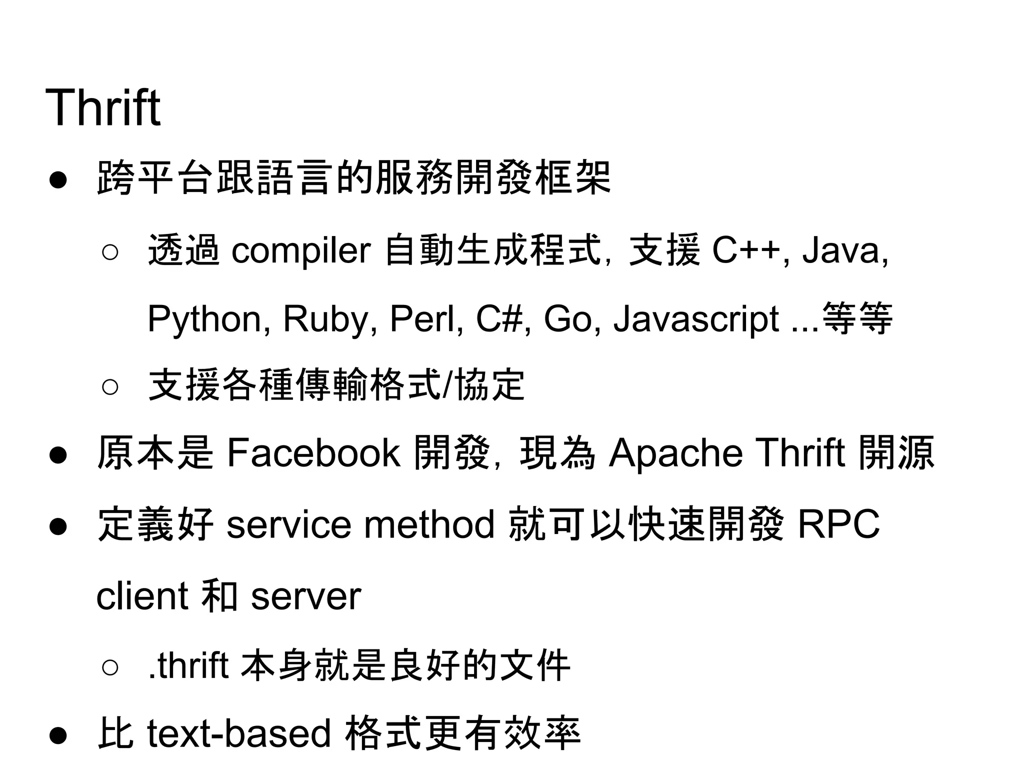 Thrift
● 跨平台跟語言的服務開發框架
○ 透過 compiler 自動生成程式，支援 C++, Java,
Python, Ruby, Perl, C#, Go, Javascript ...等等
○ 支援各種傳輸格式/協定
● 原本是 Facebook 開發，現為 Apache Thrift 開源
● 定義好 service method 就可以快速開發 RPC
client 和 server
○ .thrift 本身就是良好的文件
● 比 text-based 格式更有效率
 