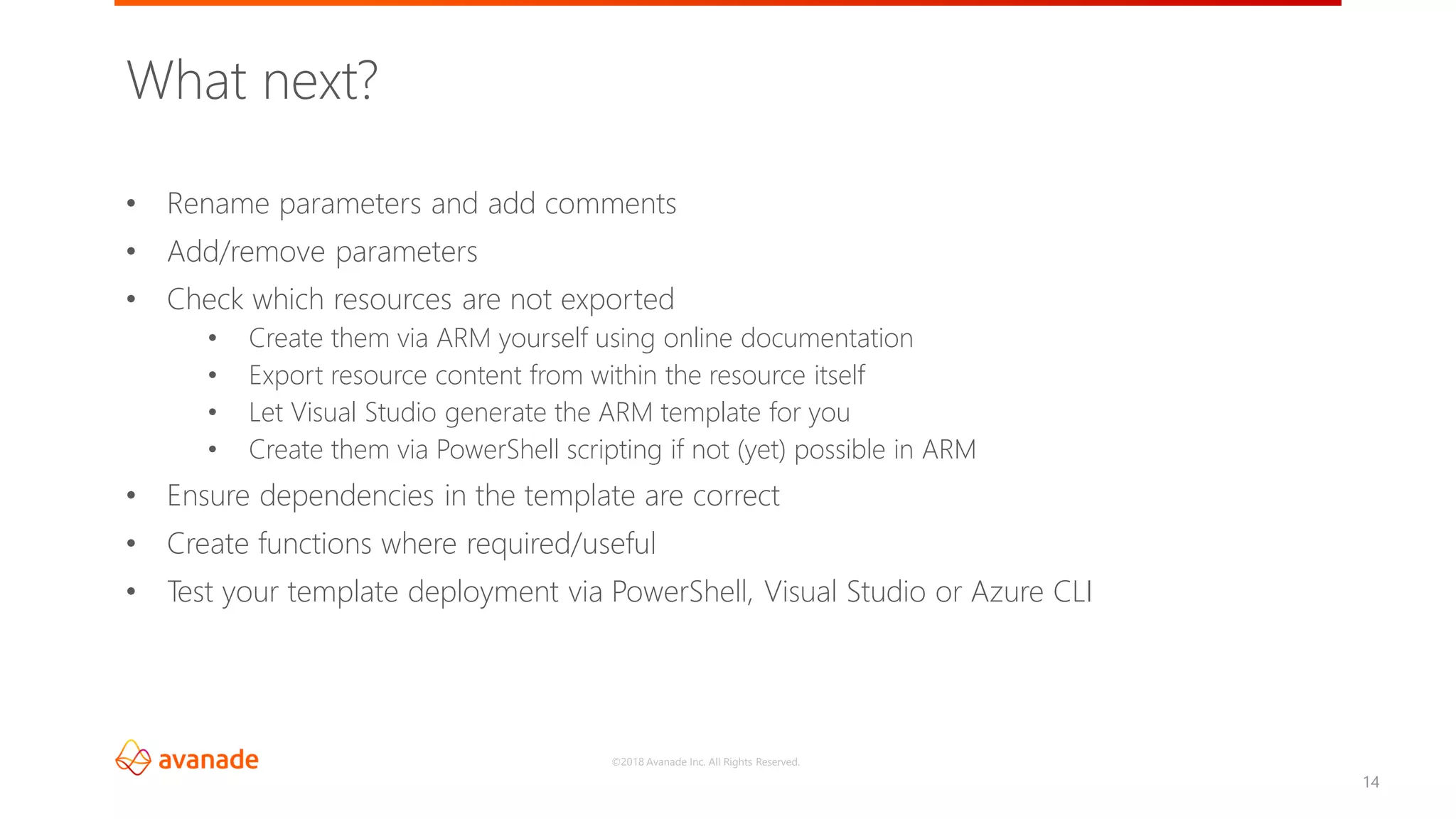 ©2018 Avanade Inc. All Rights Reserved.
14
• Rename parameters and add comments
• Add/remove parameters
• Check which resources are not exported
• Create them via ARM yourself using online documentation
• Export resource content from within the resource itself
• Let Visual Studio generate the ARM template for you
• Create them via PowerShell scripting if not (yet) possible in ARM
• Ensure dependencies in the template are correct
• Create functions where required/useful
• Test your template deployment via PowerShell, Visual Studio or Azure CLI
What next?
 