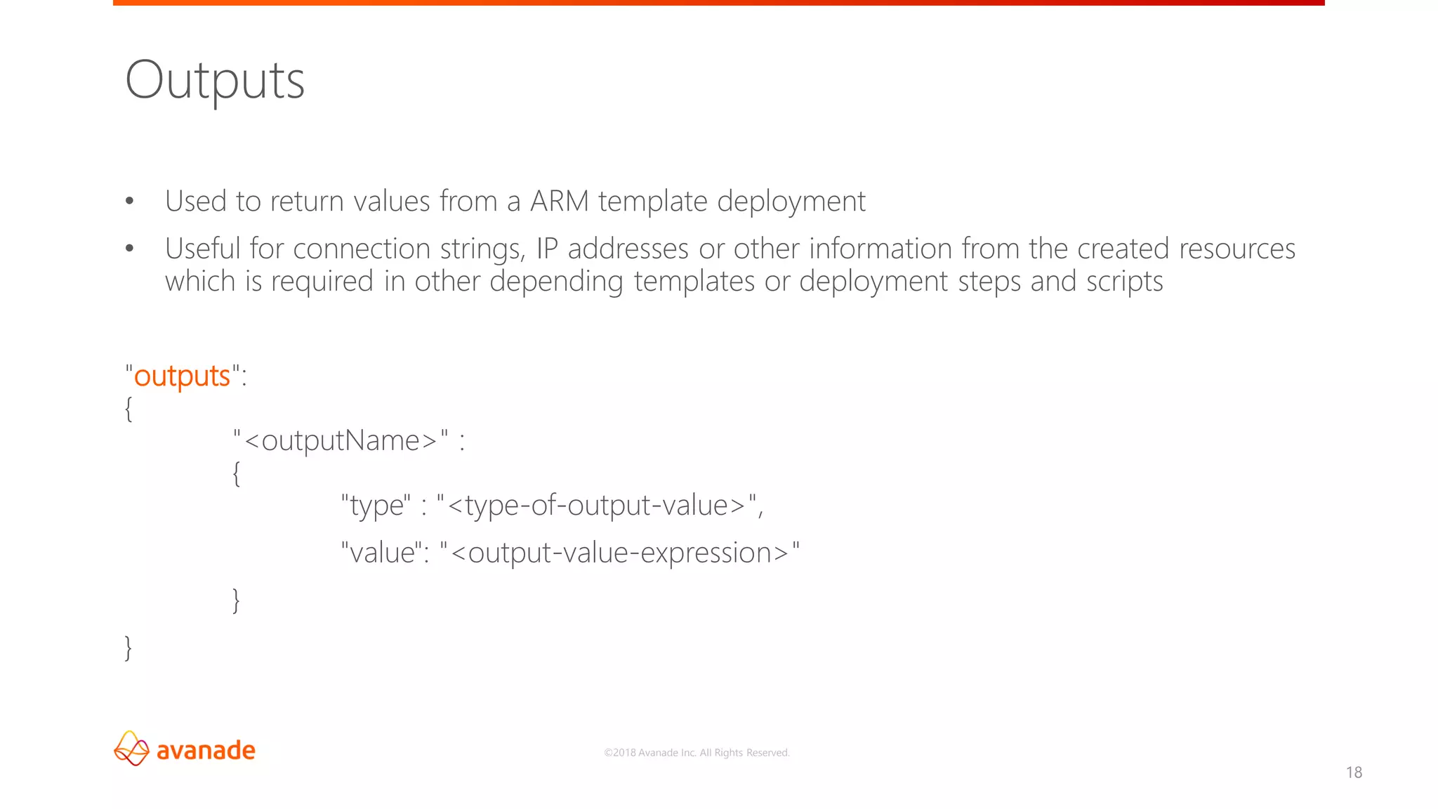 ©2018 Avanade Inc. All Rights Reserved.
18
• Used to return values from a ARM template deployment
• Useful for connection strings, IP addresses or other information from the created resources
which is required in other depending templates or deployment steps and scripts
"outputs":
{
"<outputName>" :
{
"type" : "<type-of-output-value>",
"value": "<output-value-expression>"
}
}
Outputs
 