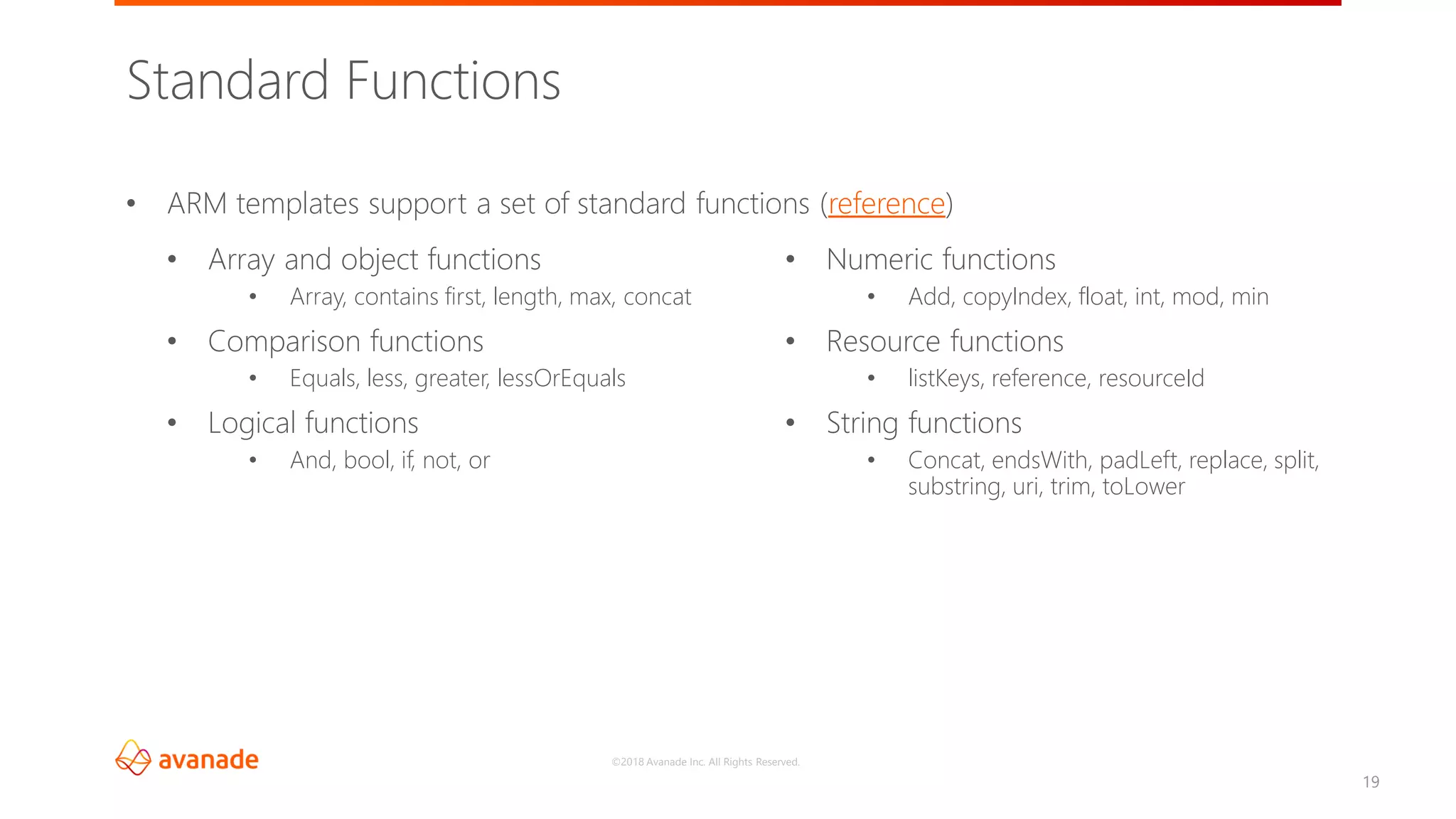 ©2018 Avanade Inc. All Rights Reserved.
19
• ARM templates support a set of standard functions (reference)
Standard Functions
• Array and object functions
• Array, contains first, length, max, concat
• Comparison functions
• Equals, less, greater, lessOrEquals
• Logical functions
• And, bool, if, not, or
• Numeric functions
• Add, copyIndex, float, int, mod, min
• Resource functions
• listKeys, reference, resourceId
• String functions
• Concat, endsWith, padLeft, replace, split,
substring, uri, trim, toLower
 