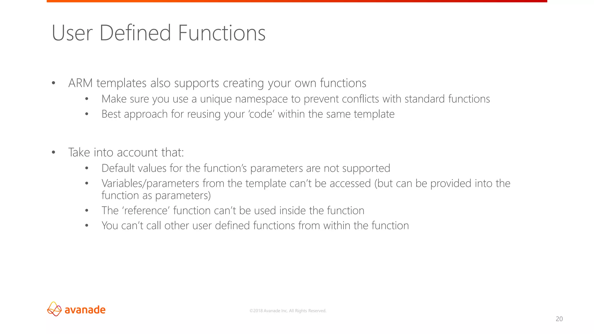 ©2018 Avanade Inc. All Rights Reserved.
20
• ARM templates also supports creating your own functions
• Make sure you use a unique namespace to prevent conflicts with standard functions
• Best approach for reusing your ‘code’ within the same template
• Take into account that:
• Default values for the function’s parameters are not supported
• Variables/parameters from the template can’t be accessed (but can be provided into the
function as parameters)
• The ‘reference’ function can’t be used inside the function
• You can’t call other user defined functions from within the function
User Defined Functions
 