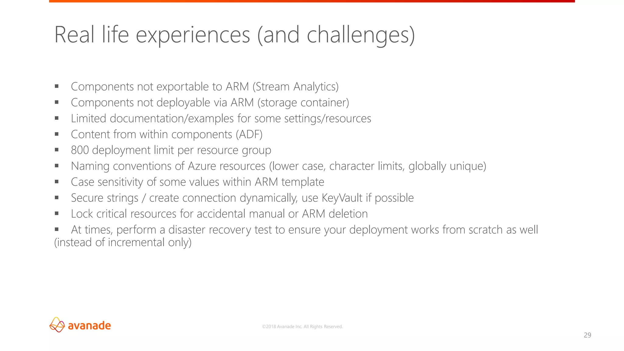 ©2018 Avanade Inc. All Rights Reserved.
29
▪ Components not exportable to ARM (Stream Analytics)
▪ Components not deployable via ARM (storage container)
▪ Limited documentation/examples for some settings/resources
▪ Content from within components (ADF)
▪ 800 deployment limit per resource group
▪ Naming conventions of Azure resources (lower case, character limits, globally unique)
▪ Case sensitivity of some values within ARM template
▪ Secure strings / create connection dynamically, use KeyVault if possible
▪ Lock critical resources for accidental manual or ARM deletion
▪ At times, perform a disaster recovery test to ensure your deployment works from scratch as well
(instead of incremental only)
Real life experiences (and challenges)
 