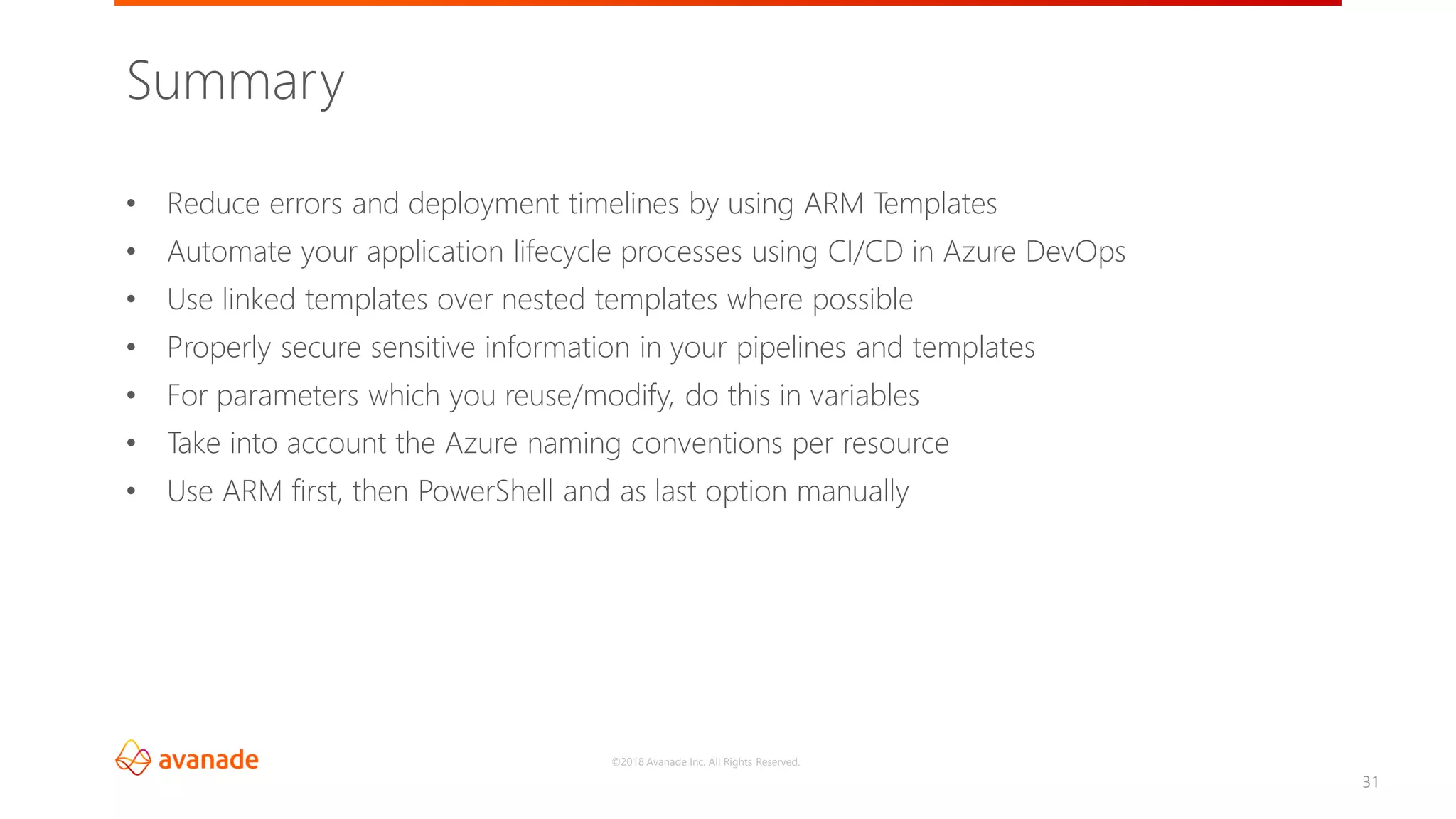 ©2018 Avanade Inc. All Rights Reserved.
31
• Reduce errors and deployment timelines by using ARM Templates
• Automate your application lifecycle processes using CI/CD in Azure DevOps
• Use linked templates over nested templates where possible
• Properly secure sensitive information in your pipelines and templates
• For parameters which you reuse/modify, do this in variables
• Take into account the Azure naming conventions per resource
• Use ARM first, then PowerShell and as last option manually
Summary
 